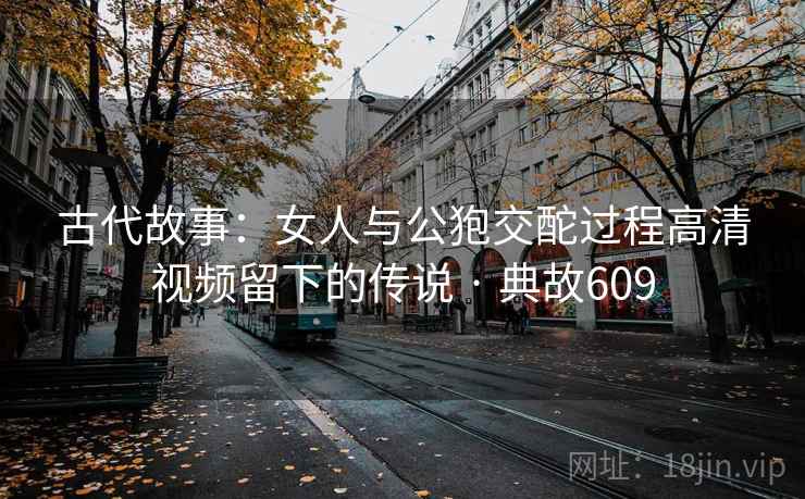 古代故事：女人与公狍交酡过程高清视频留下的传说 · 典故609