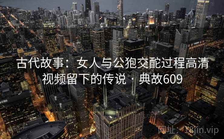 古代故事：女人与公狍交酡过程高清视频留下的传说 · 典故609